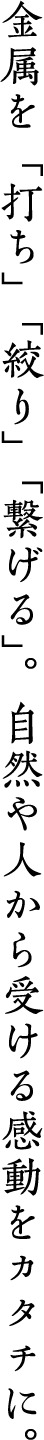 金属を「打ち」「絞り」「繋げる」。自然や人から受ける感動をカタチに。